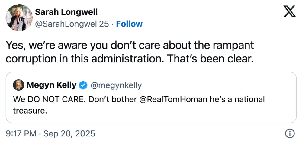 A Twitter/X post by Sarah Longwell (@SarahLongwell25) responding to a quoted tweet from Megyn Kelly (@megynkelly). Sarah's tweet reads "Yes, we're aware you don't care about the rampant corruption in this administration. That's been clear." The quoted tweet from Megyn Kelly states "We DO NOT CARE. Don't bother @RealTomHoman he's a national treasure." The post was made at 9:17 PM on September 20, 2025.