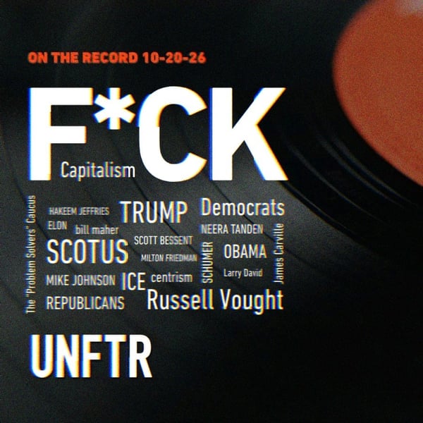 UNFTR On the Record 10-20-26. F*CK Capitalism above a word cloud of topics and figures including Trump, Democrats, Republicans, SCOTUS, ICE, centrism, Russell Vought, Obama, Schumer, Scott Bessent, Milton Friedman, Mike Johnson, Hakeem Jeffries, Neera Tanden, Elon, Bill Maher, James Carville, Larry David, and the Problem Solvers Caucus.