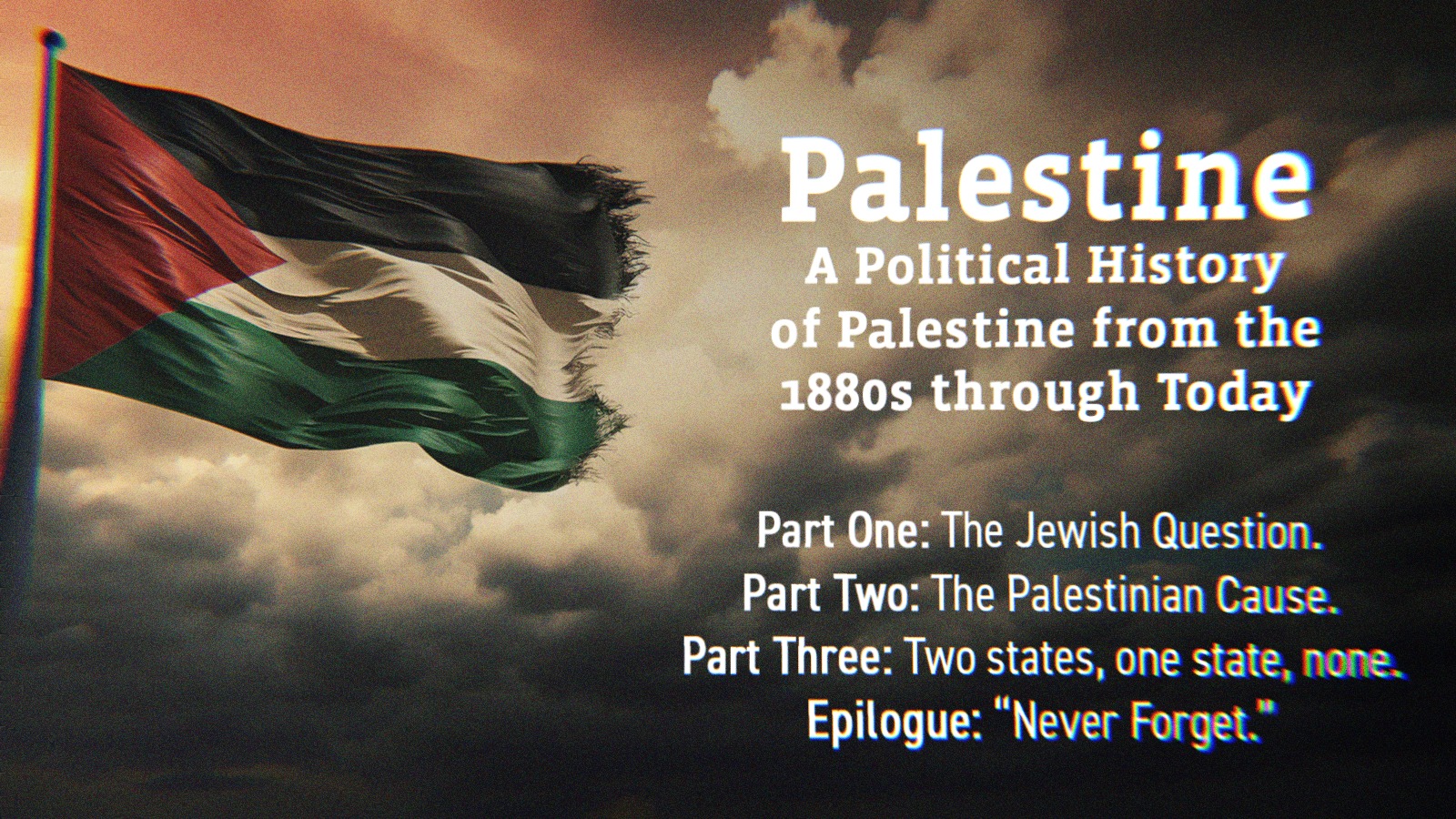 A Palestinian flag alongside text that says Palestine, A Political History of Palestine from the 1800s through Today. Part One- The Jewish Question. Part Two- The Palestinian Cause. Part Three- Two states, one state, none. Epilogue- Never Forget.