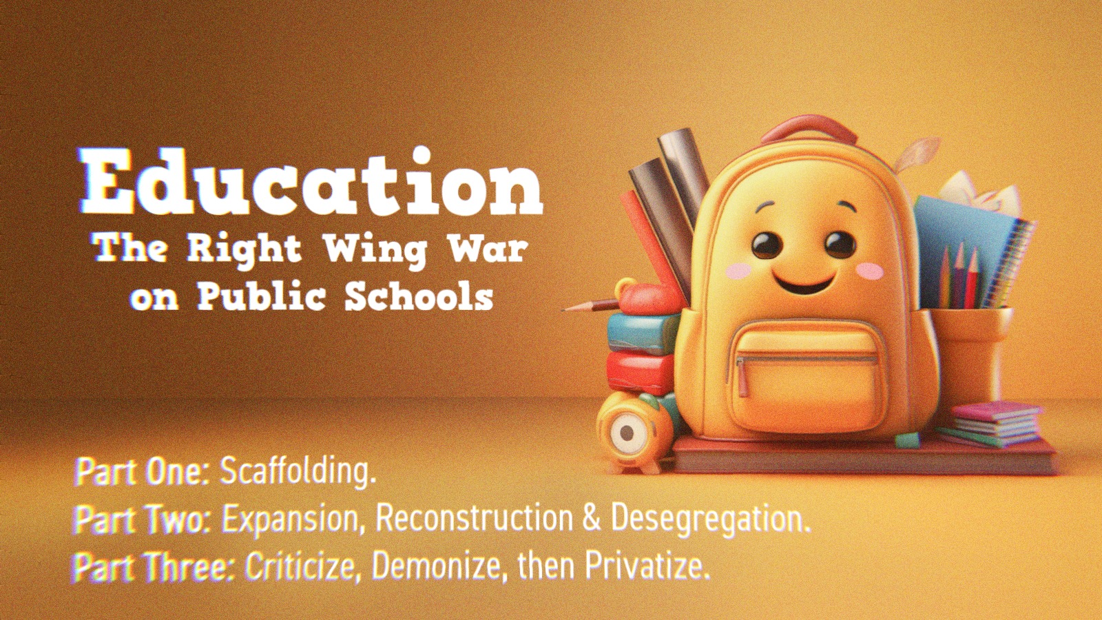 A backpack and school supplies alongside text that says Education- The Right Wing’s War on Public Schools. Part One- Scaffolding. Part Two- Expansion, Reconstruction and Desegregation. Part Three- Criticize, Demonize, then Privatize.
