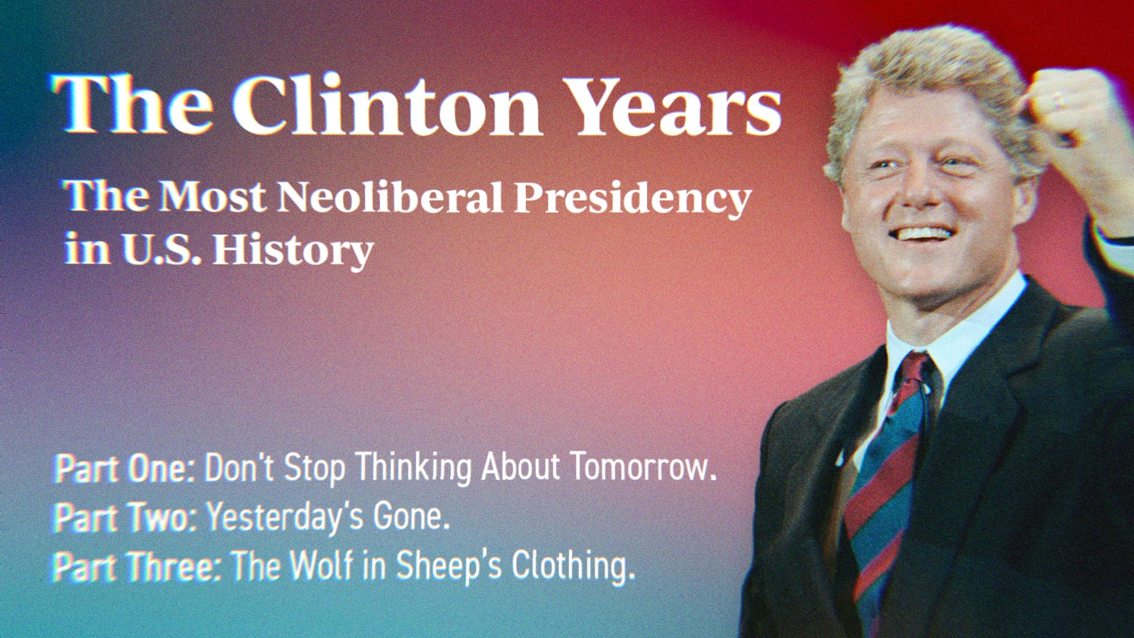 A photo of Bill Clinton alongside text that says The Clinton Years. The Most Neoliberal Presidency in U.S. History. Part One- Don’t Stop Thinking About Tomorrow. Part Two- Yesterday’s Gone. Part Three- The Wolf in Sheep’s Clothing.