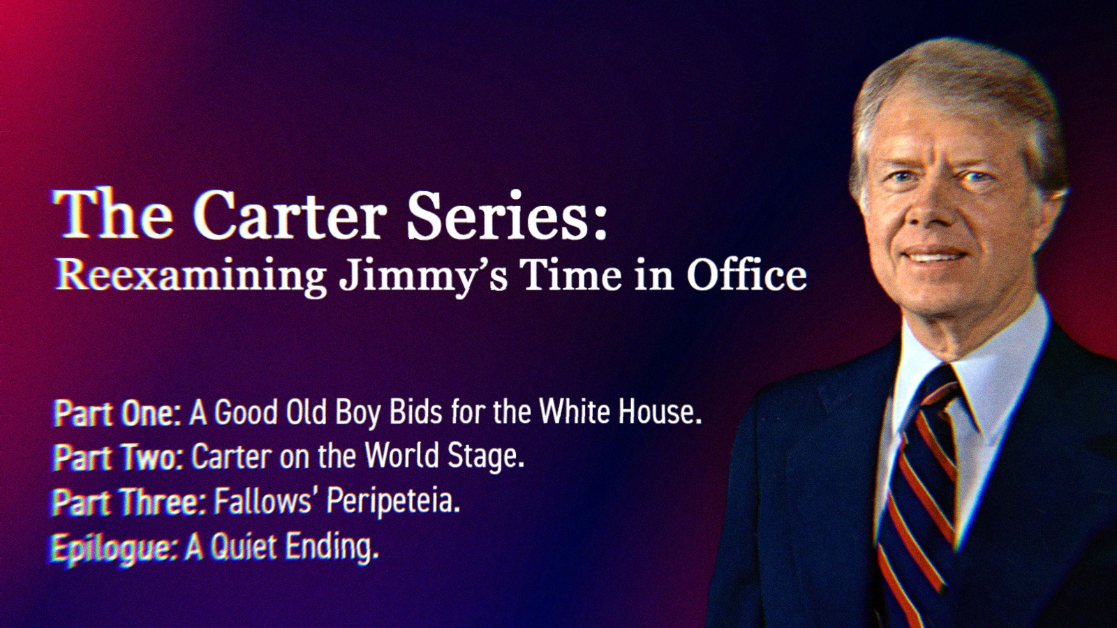 A photo of Jimmy Carter alongside text that says The Carter Series- Reexamining Jimmy’s Time in Office. Part One- A Good Old Boy Bids for the White House. Part Two- Carter on the World Stage. Part Three- Fallows’ Peripeteia. Epilogue- A Quiet Ending.