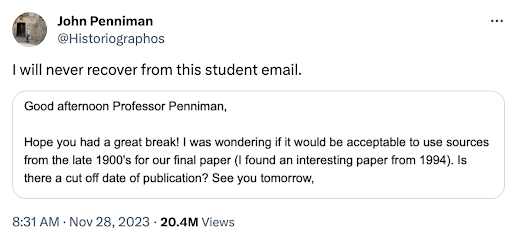 A tweet from John Penniman that says 'I will never recover from this student email.' The tweet says, 'Good afternoon Professor Penniman, Hope you had a great break! I was wondering if it would be acceptable to use sources from the late 1900s for our final paper (I found an interesting paper from 1994). Is there a cut off date of publication? See you tomorrow.'