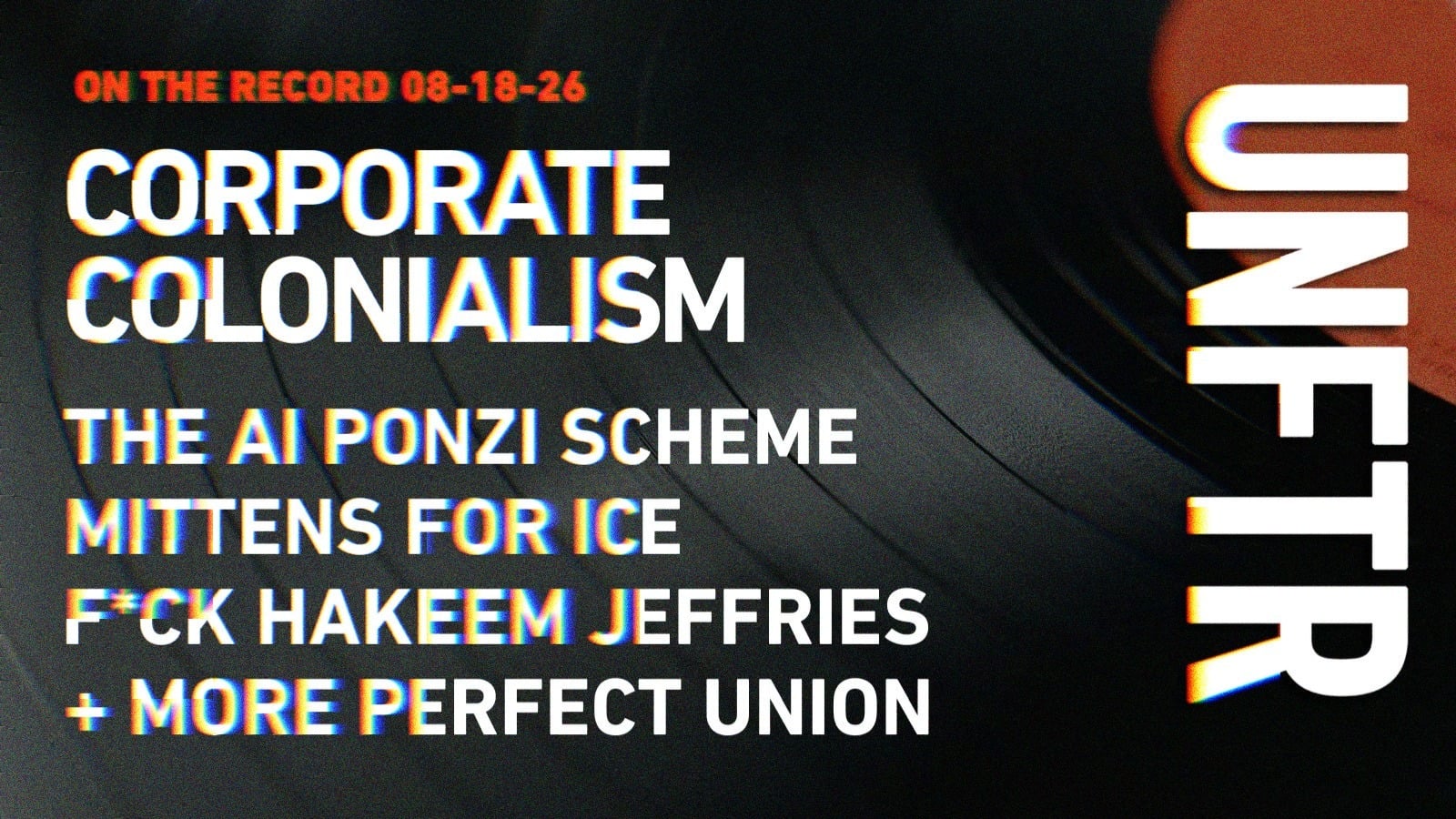 On The Record 08-18-26. Corporate Colonialism. The AI Ponzi Scheme. Mittens for ICE. F*ck Hakeem Jeffries. +More Perfect Union. UNFTR.